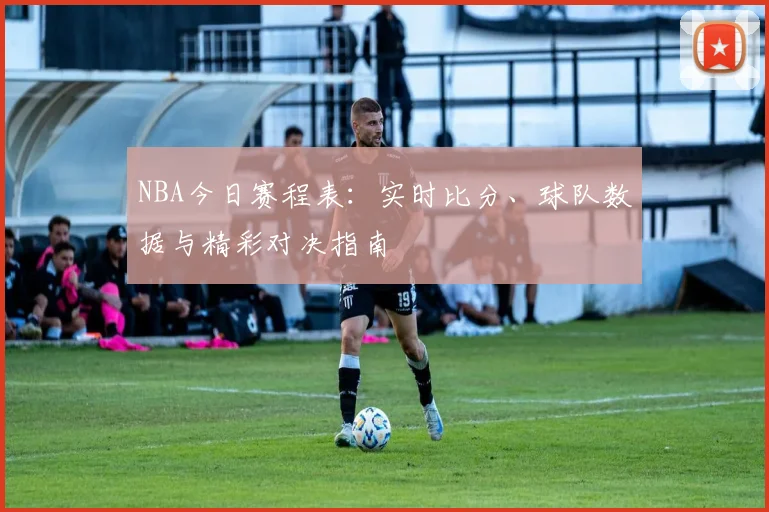 NBA今日赛程表：实时比分、球队数据与精彩对决指南