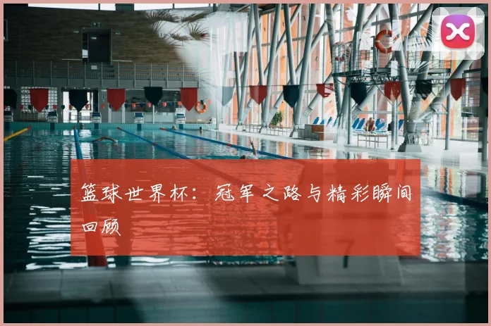 篮球世界杯：冠军之路与精彩瞬间回顾