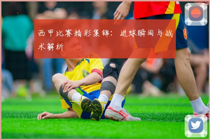 西甲比赛精彩集锦：进球瞬间与战术解析