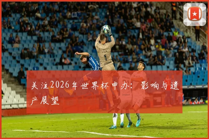 关注2026年世界杯申办：影响与遗产展望